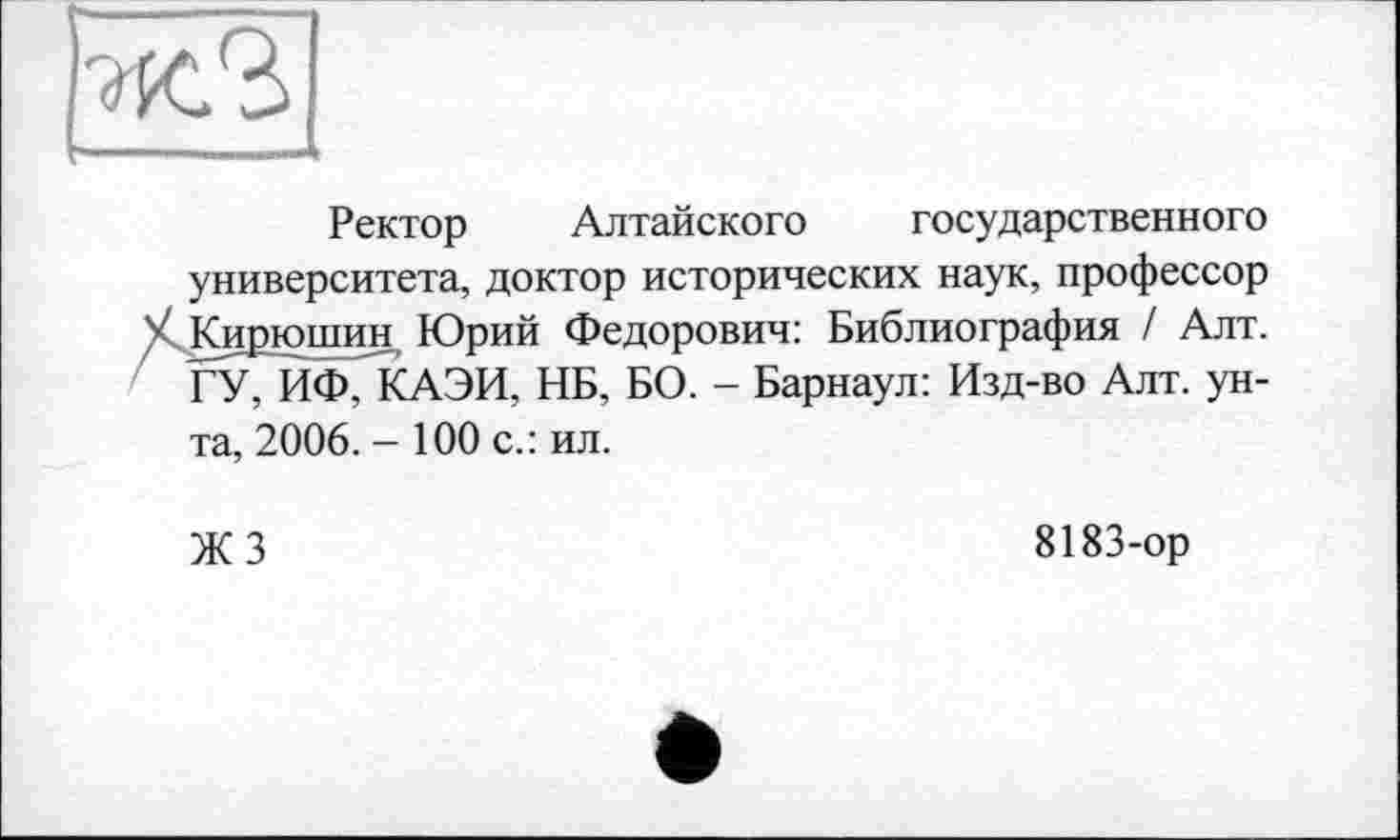 ﻿Ректор Алтайского государственного университета, доктор исторических наук, профессор V Кирюшин Юрий Федорович: Библиография / Алт. ГУ, ИФ, КАЭИ, НБ, БО. - Барнаул: Изд-во Алт. ун-
та, 2006. - 100 с.: ил.
ЖЗ
8183-ор